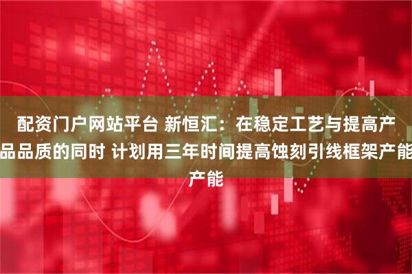 配资门户网站平台 新恒汇：在稳定工艺与提高产品品质的同时 计划用三年时间提高蚀刻引线框架产能