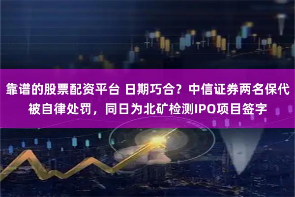 靠谱的股票配资平台 日期巧合？中信证券两名保代被自律处罚，同日为北矿检测IPO项目签字