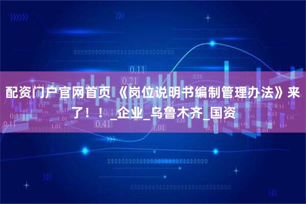 配资门户官网首页 《岗位说明书编制管理办法》来了！！_企业_乌鲁木齐_国资