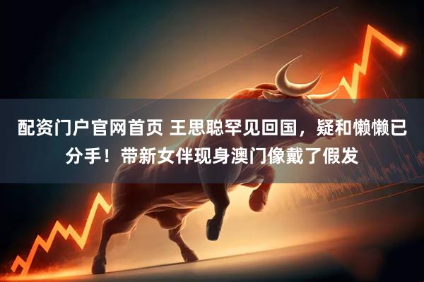 配资门户官网首页 王思聪罕见回国，疑和懒懒已分手！带新女伴现身澳门像戴了假发