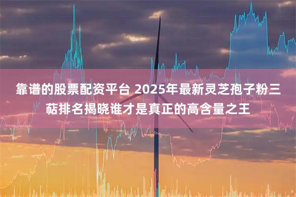 靠谱的股票配资平台 2025年最新灵芝孢子粉三萜排名揭晓谁才是真正的高含量之王