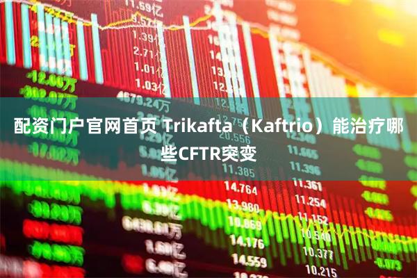配资门户官网首页 Trikafta（Kaftrio）能治疗哪些CFTR突变