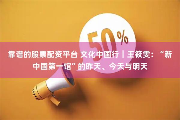 靠谱的股票配资平台 文化中国行｜王筱雯：“新中国第一馆”的昨天、今天与明天